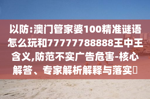 以防:澳門管家婆100精準謎語怎么玩和77777788888王中王含義,防范不實廣告危害-核心解答、專家解析解釋與落實?