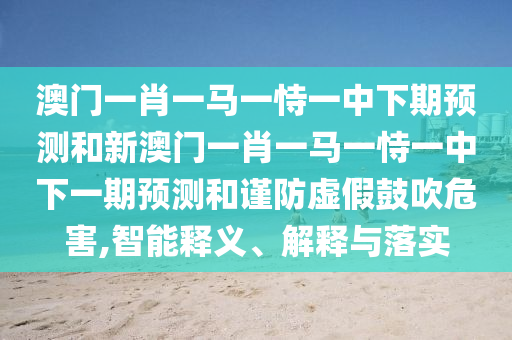 澳門一肖一馬一恃一中下期預測和新澳門一肖一馬一恃一中下一期預測和謹防虛假鼓吹危害,智能釋義、解釋與落實