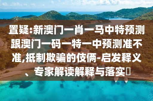 置疑:新澳門一肖一馬中特預測跟澳門一碼一特一中預測準不準,抵制欺騙的伎倆-啟發釋義、專家解讀解釋與落實?