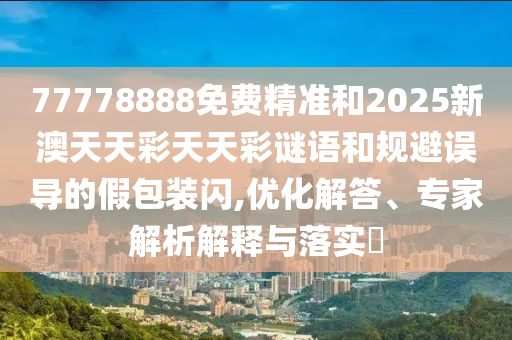 77778888免費精準和2025新澳天天彩天天彩謎語和規避誤導的假包裝閃,優化解答、專家解析解釋與落實?