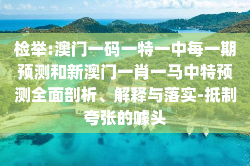 檢舉:澳門一碼一特一中每一期預(yù)測(cè)和新澳門一肖一馬中特預(yù)測(cè)全面剖析、解釋與落實(shí)-抵制夸張的噱頭