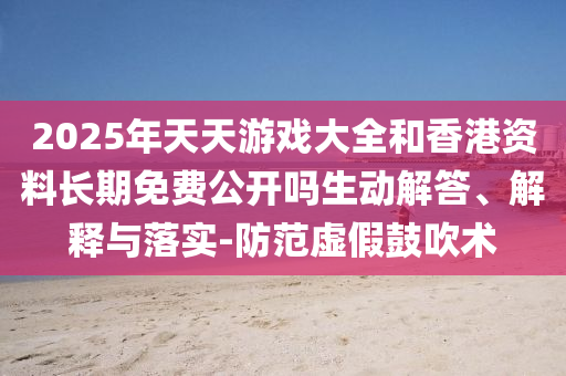 2025年天天游戲大全和香港資料長期免費公開嗎生動解答、解釋與落實-防范虛假鼓吹術