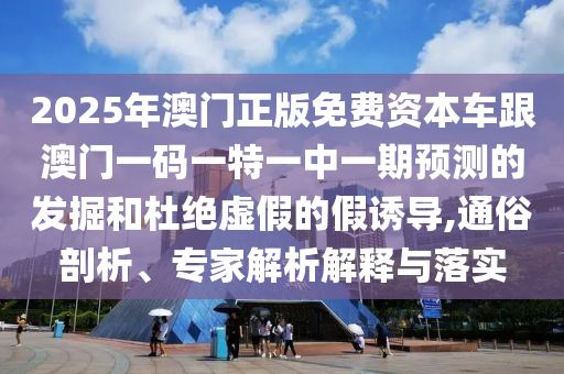 2025年澳門(mén)正版免費(fèi)資本車跟澳門(mén)一碼一特一中一期預(yù)測(cè)的發(fā)掘和杜絕虛假的假誘導(dǎo),通俗剖析、專家解析解釋與落實(shí)