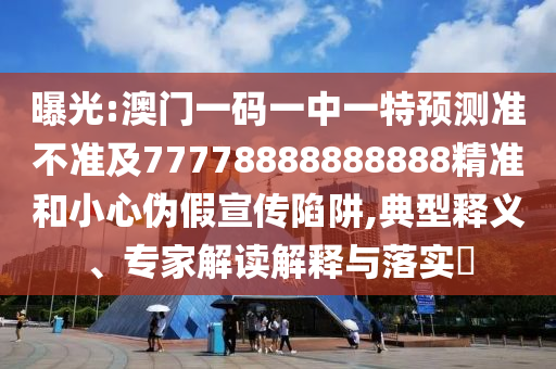 曝光:澳門一碼一中一特預測準不準及77778888888888精準和小心偽假宣傳陷阱,典型釋義、專家解讀解釋與落實?
