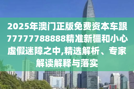 2025年澳門正版免費資本車跟77777788888精準新疆和小心虛假迷障之中,精選解析、專家解讀解釋與落實
