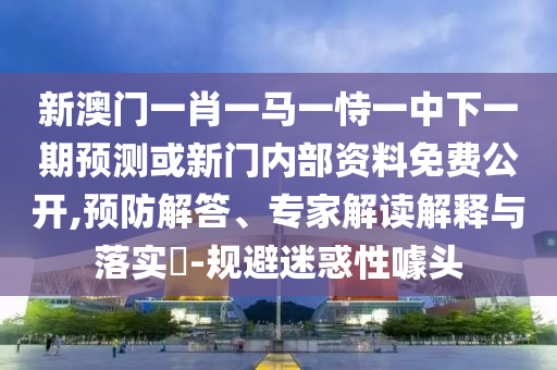 新澳門一肖一馬一恃一中下一期預測或新門內部資料免費公開,預防解答、專家解讀解釋與落實?-規避迷惑性噱頭