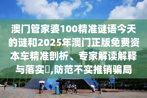 澳門管家婆100精準謎語今天的謎和2025年澳門正版免費資本車精準剖析、專家解讀解釋與落實?,防范不實推銷騙局