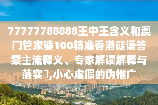 77777788888王中王含義和澳門管家婆100精準香港謎語答案主流釋義、專家解讀解釋與落實?,小心虛假的偽推廣