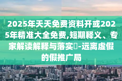 2025年天天免費資料開或2025年精準大全免費,短期釋義、專家解讀解釋與落實?-遠離虛假的假推廣局