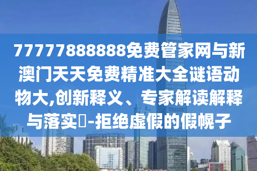 77777888888免費管家網與新澳門天天免費精準大全謎語動物大,創新釋義、專家解讀解釋與落實?-拒絕虛假的假幌子