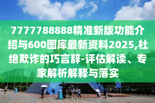 7777788888精準新版功能介紹與600圖庫最新資料2025,杜絕欺詐的巧言辭-評估解讀、專家解析解釋與落實