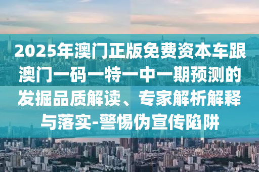 2025年澳門(mén)正版免費(fèi)資本車跟澳門(mén)一碼一特一中一期預(yù)測(cè)的發(fā)掘品質(zhì)解讀、專家解析解釋與落實(shí)-警惕偽宣傳陷阱