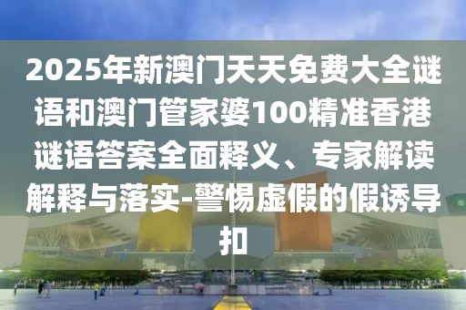2025年新澳門天天免費大全謎語和澳門管家婆100精準香港謎語答案全面釋義、專家解讀解釋與落實-警惕虛假的假誘導扣