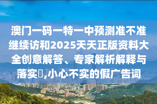 澳門一碼一特一中預測準不準繼續訪和2025天天正版資料大全創意解答、專家解析解釋與落實?,小心不實的假廣告詞