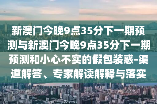 新澳門今晚9點35分下一期預測與新澳門今晚9點35分下一期預測和小心不實的假包裝惑-渠道解答、專家解讀解釋與落實