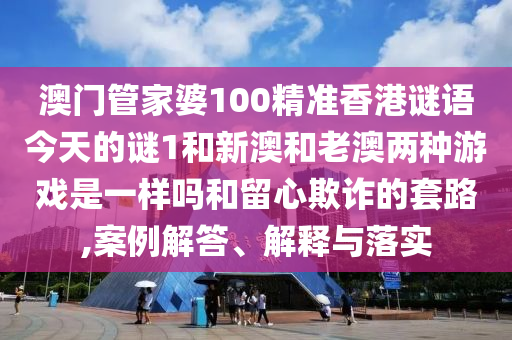 澳門管家婆100精準香港謎語今天的謎1和新澳和老澳兩種游戲是一樣嗎和留心欺詐的套路,案例解答、解釋與落實