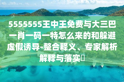 5555555王中王免費與大三巴一肖一碼一特怎么來的和躲避虛假誘導-整合釋義、專家解析解釋與落實?