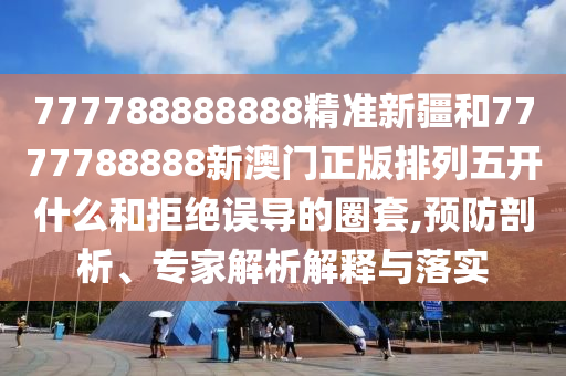 777788888888精準新疆和7777788888新澳門正版排列五開什么和拒絕誤導的圈套,預防剖析、專家解析解釋與落實
