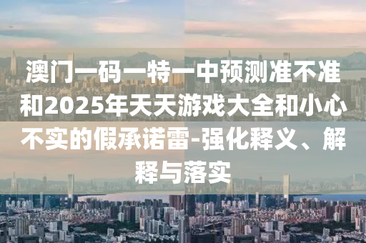 澳門一碼一特一中預(yù)測(cè)準(zhǔn)不準(zhǔn)和2025年天天游戲大全和小心不實(shí)的假承諾雷-強(qiáng)化釋義、解釋與落實(shí)