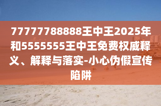 77777788888王中王2025年和5555555王中王免費權威釋義、解釋與落實-小心偽假宣傳陷阱