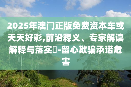2025年澳門(mén)正版免費(fèi)資本車或天天好彩,前沿釋義、專家解讀解釋與落實(shí)?-留心欺騙承諾危害
