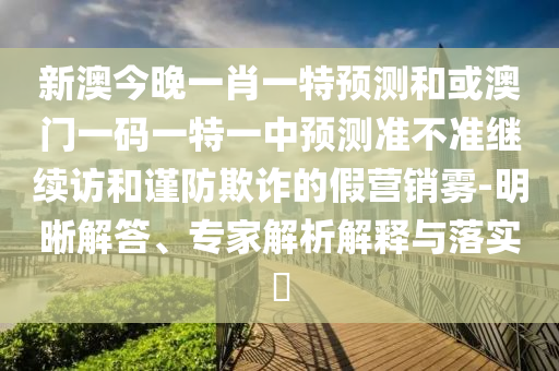 新澳今晚一肖一特預測和或澳門一碼一特一中預測準不準繼續訪和謹防欺詐的假營銷霧-明晰解答、專家解析解釋與落實?