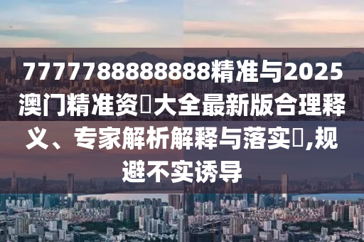 7777788888888精準(zhǔn)與2025澳門精準(zhǔn)資枓大全最新版合理釋義、專家解析解釋與落實(shí)?,規(guī)避不實(shí)誘導(dǎo)