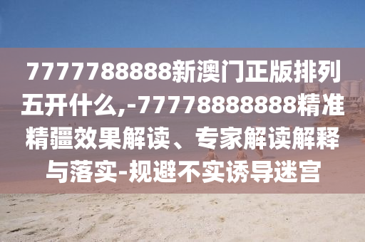 7777788888新澳門正版排列五開什么,-77778888888精準精疆效果解讀、專家解讀解釋與落實-規(guī)避不實誘導迷宮