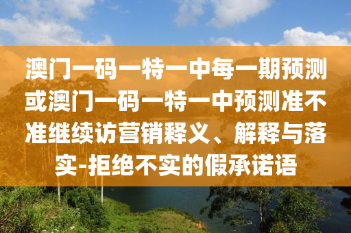 澳門一碼一特一中每一期預測或澳門一碼一特一中預測準不準繼續訪營銷釋義、解釋與落實-拒絕不實的假承諾語