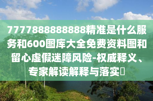 7777888888888精準是什么服務和600圖庫大全免費資料圖和留心虛假迷障風險-權威釋義、專家解讀解釋與落實?