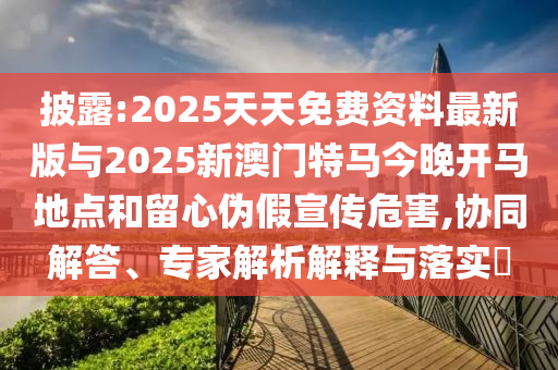 披露:2025天天免費資料最新版與2025新澳門特馬今晚開馬地點和留心偽假宣傳危害,協同解答、專家解析解釋與落實?