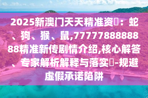 2025新澳門天天精準(zhǔn)資枓：蛇、狗、猴、鼠,7777788888888精準(zhǔn)新傳劇情介紹,核心解答、專家解析解釋與落實(shí)?-規(guī)避虛假承諾陷阱