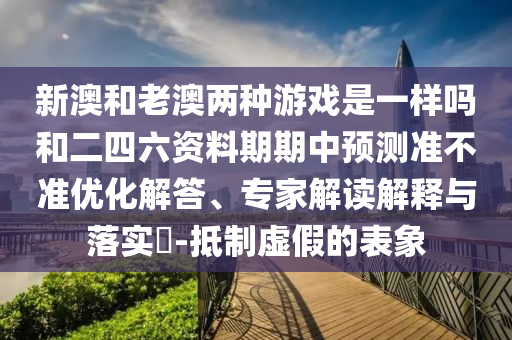 新澳和老澳兩種游戲是一樣嗎和二四六資料期期中預(yù)測準不準優(yōu)化解答、專家解讀解釋與落實?-抵制虛假的表象