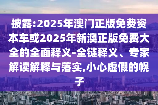 披露:2025年澳門正版免費資本車或2025年新澳正版免費大全的全面釋義-全鏈釋義、專家解讀解釋與落實,小心虛假的幌子