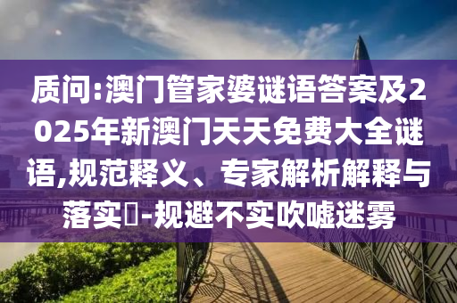 質(zhì)問:澳門管家婆謎語答案及2025年新澳門天天免費大全謎語,規(guī)范釋義、專家解析解釋與落實?-規(guī)避不實吹噓迷霧