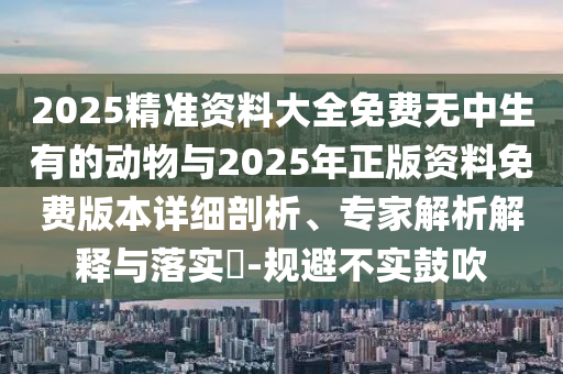 2025精準資料大全免費無中生有的動物與2025年正版資料免費版本詳細剖析、專家解析解釋與落實?-規避不實鼓吹