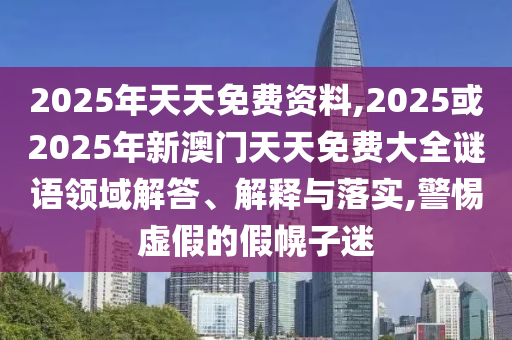 2025年天天免費資料,2025或2025年新澳門天天免費大全謎語領域解答、解釋與落實,警惕虛假的假幌子迷