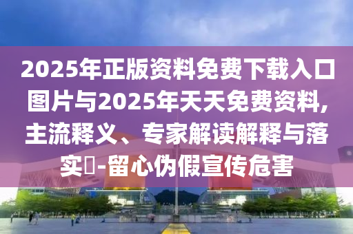 2025年正版資料免費下載入口圖片與2025年天天免費資料,主流釋義、專家解讀解釋與落實?-留心偽假宣傳危害