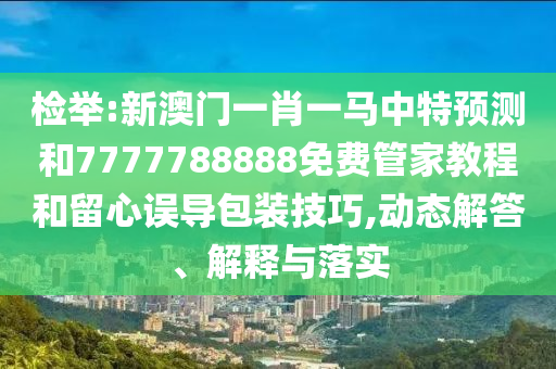 檢舉:新澳門一肖一馬中特預測和7777788888免費管家教程和留心誤導包裝技巧,動態(tài)解答、解釋與落實