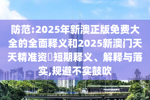 防范:2025年新澳正版免費大全的全面釋義和2025新澳門天天精準資枓短期釋義、解釋與落實,規避不實鼓吹