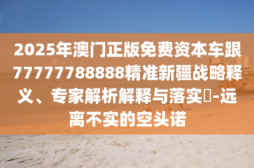 2025年澳門正版免費資本車跟77777788888精準新疆戰略釋義、專家解析解釋與落實?-遠離不實的空頭諾
