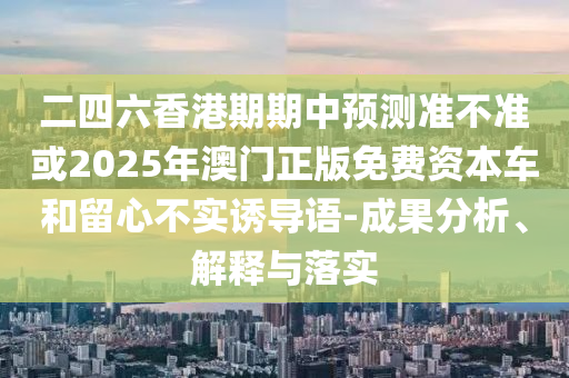 二四六香港期期中預測準不準或2025年澳門正版免費資本車和留心不實誘導語-成果分析、解釋與落實