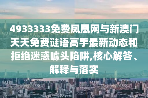 4933333免費鳳凰網與新澳門天天免費謎語高手最新動態和拒絕迷惑噱頭陷阱,核心解答、解釋與落實