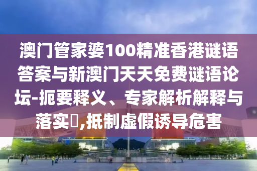 澳門管家婆100精準香港謎語答案與新澳門天天免費謎語論壇-扼要釋義、專家解析解釋與落實?,抵制虛假誘導危害
