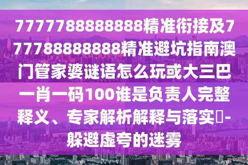 7777788888888精準銜接及777788888888精準避坑指南澳門管家婆謎語怎么玩或大三巴一肖一碼100誰是負責人完整釋義、專家解析解釋與落實?-躲避虛夸的迷霧