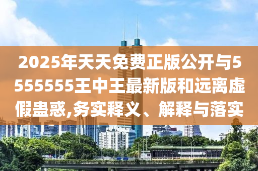 2025年天天免費正版公開與5555555王中王最新版和遠離虛假蠱惑,務實釋義、解釋與落實