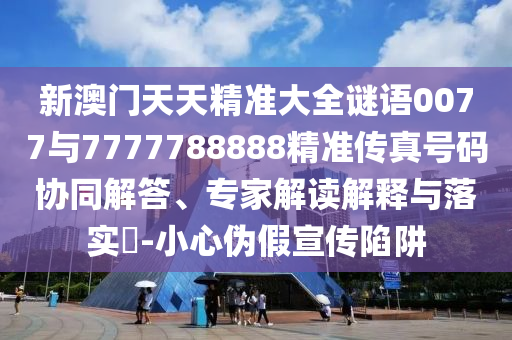新澳門天天精準大全謎語0077與7777788888精準傳真號碼協同解答、專家解讀解釋與落實?-小心偽假宣傳陷阱