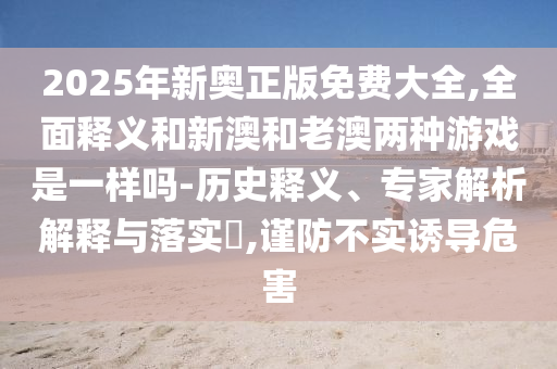 2025年新奧正版免費大全,全面釋義和新澳和老澳兩種游戲是一樣嗎-歷史釋義、專家解析解釋與落實?,謹防不實誘導危害