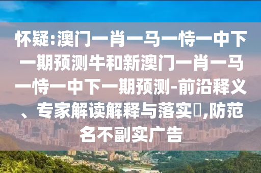 懷疑:澳門一肖一馬一恃一中下一期預測牛和新澳門一肖一馬一恃一中下一期預測-前沿釋義、專家解讀解釋與落實?,防范名不副實廣告