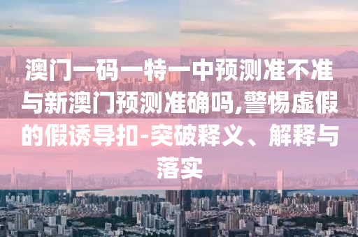 澳門一碼一特一中預(yù)測準(zhǔn)不準(zhǔn)與新澳門預(yù)測準(zhǔn)確嗎,警惕虛假的假誘導(dǎo)扣-突破釋義、解釋與落實